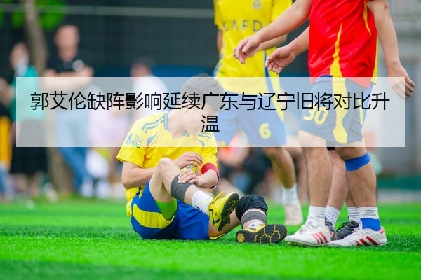 郭艾伦缺阵影响延续广东与辽宁旧将对比升温
